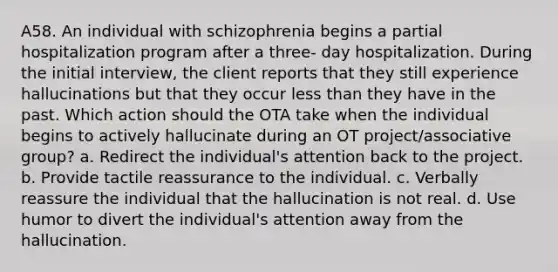 A58. An individual with schizophrenia begins a partial hospitalization program after a three- day hospitalization. During the initial interview, the client reports that they still experience hallucinations but that they occur less than they have in the past. Which action should the OTA take when the individual begins to actively hallucinate during an OT project/associative group? a. Redirect the individual's attention back to the project. b. Provide tactile reassurance to the individual. c. Verbally reassure the individual that the hallucination is not real. d. Use humor to divert the individual's attention away from the hallucination.