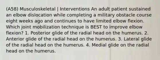 (A58) Musculoskeletal | Interventions An adult patient sustained an elbow dislocation while completing a military obstacle course eight weeks ago and continues to have limited elbow flexion. Which joint mobilization technique is BEST to improve elbow flexion? 1. Posterior glide of the radial head on the humerus. 2. Anterior glide of the radial head on the humerus. 3. Lateral glide of the radial head on the humerus. 4. Medial glide on the radial head on the humerus.