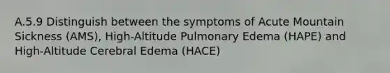 A.5.9 Distinguish between the symptoms of Acute Mountain Sickness (AMS), High-Altitude Pulmonary Edema (HAPE) and High-Altitude Cerebral Edema (HACE)