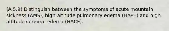 (A.5.9) Distinguish between the symptoms of acute mountain sickness (AMS), high-altitude pulmonary edema (HAPE) and high-altitude cerebral edema (HACE).