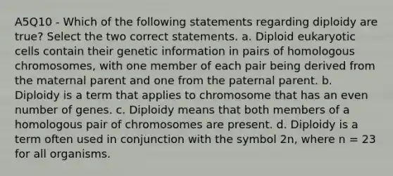 A5Q10 - Which of the following statements regarding diploidy are true? Select the two correct statements. a. Diploid eukaryotic cells contain their genetic information in pairs of homologous chromosomes, with one member of each pair being derived from the maternal parent and one from the paternal parent. b. Diploidy is a term that applies to chromosome that has an even number of genes. c. Diploidy means that both members of a homologous pair of chromosomes are present. d. Diploidy is a term often used in conjunction with the symbol 2n, where n = 23 for all organisms.