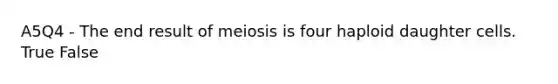 A5Q4 - The end result of meiosis is four haploid daughter cells. True False