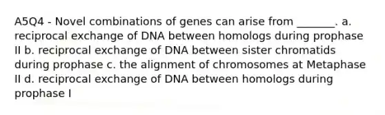 A5Q4 - Novel combinations of genes can arise from _______. a. reciprocal exchange of DNA between homologs during prophase II b. reciprocal exchange of DNA between sister chromatids during prophase c. the alignment of chromosomes at Metaphase II d. reciprocal exchange of DNA between homologs during prophase I