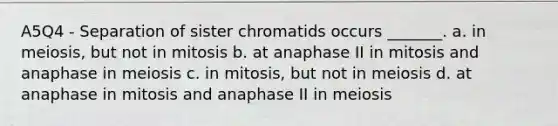 A5Q4 - Separation of sister chromatids occurs _______. a. in meiosis, but not in mitosis b. at anaphase II in mitosis and anaphase in meiosis c. in mitosis, but not in meiosis d. at anaphase in mitosis and anaphase II in meiosis