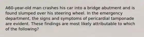 A60-year-old man crashes his car into a bridge abutment and is found slumped over his steering wheel. In the emergency department, the signs and symptoms of pericardial tamponade are evident. These findings are most likely attributable to which of the following?