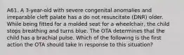 A61. A 3-year-old with severe congenital anomalies and irreparable cleft palate has a do not resuscitate (DNR) older. While being fitted for a molded seat for a wheelchair, the child stops breathing and turns blue. The OTA determines that the child has a brachial pulse. Which of the following is the first action the OTA should take in response to this situation?