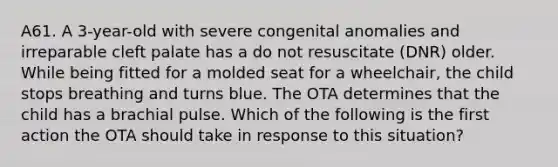 A61. A 3-year-old with severe congenital anomalies and irreparable cleft palate has a do not resuscitate (DNR) older. While being fitted for a molded seat for a wheelchair, the child stops breathing and turns blue. The OTA determines that the child has a brachial pulse. Which of the following is the first action the OTA should take in response to this situation?