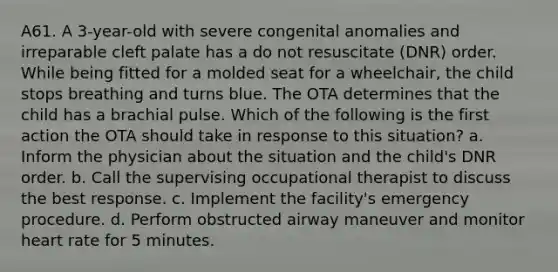 A61. A 3-year-old with severe congenital anomalies and irreparable cleft palate has a do not resuscitate (DNR) order. While being fitted for a molded seat for a wheelchair, the child stops breathing and turns blue. The OTA determines that the child has a brachial pulse. Which of the following is the first action the OTA should take in response to this situation? a. Inform the physician about the situation and the child's DNR order. b. Call the supervising occupational therapist to discuss the best response. c. Implement the facility's emergency procedure. d. Perform obstructed airway maneuver and monitor heart rate for 5 minutes.