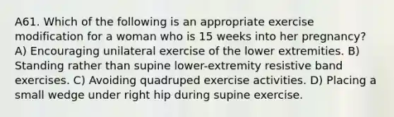 A61. Which of the following is an appropriate exercise modification for a woman who is 15 weeks into her pregnancy? A) Encouraging unilateral exercise of the lower extremities. B) Standing rather than supine lower-extremity resistive band exercises. C) Avoiding quadruped exercise activities. D) Placing a small wedge under right hip during supine exercise.