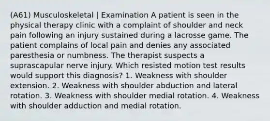 (A61) Musculoskeletal | Examination A patient is seen in the physical therapy clinic with a complaint of shoulder and neck pain following an injury sustained during a lacrosse game. The patient complains of local pain and denies any associated paresthesia or numbness. The therapist suspects a suprascapular nerve injury. Which resisted motion test results would support this diagnosis? 1. Weakness with shoulder extension. 2. Weakness with shoulder abduction and lateral rotation. 3. Weakness with shoulder medial rotation. 4. Weakness with shoulder adduction and medial rotation.