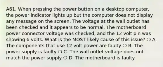 A61. When pressing the power button on a desktop computer, the power indicator lights up but the computer does not display any message on the screen. The voltage at the wall outlet has been checked and it appears to be normal. The motherboard power connector voltage was checked, and the 12 volt pin was showing 6 volts. What is the MOST likely cause of this issue? ❍ A. The components that use 12 volt power are faulty ❍ B. The power supply is faulty ❍ C. The wall outlet voltage does not match the power supply ❍ D. The motherboard is faulty