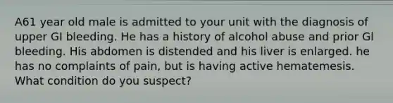 A61 year old male is admitted to your unit with the diagnosis of upper GI bleeding. He has a history of alcohol abuse and prior Gl bleeding. His abdomen is distended and his liver is enlarged. he has no complaints of pain, but is having active hematemesis. What condition do you suspect?