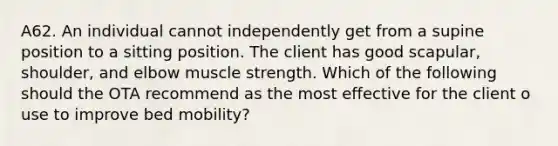 A62. An individual cannot independently get from a supine position to a sitting position. The client has good scapular, shoulder, and elbow muscle strength. Which of the following should the OTA recommend as the most effective for the client o use to improve bed mobility?