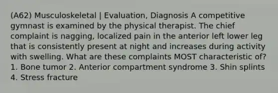 (A62) Musculoskeletal | Evaluation, Diagnosis A competitive gymnast is examined by the physical therapist. The chief complaint is nagging, localized pain in the anterior left lower leg that is consistently present at night and increases during activity with swelling. What are these complaints MOST characteristic of? 1. Bone tumor 2. Anterior compartment syndrome 3. Shin splints 4. Stress fracture