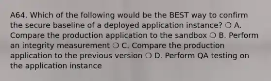 A64. Which of the following would be the BEST way to confirm the secure baseline of a deployed application instance? ❍ A. Compare the production application to the sandbox ❍ B. Perform an integrity measurement ❍ C. Compare the production application to the previous version ❍ D. Perform QA testing on the application instance