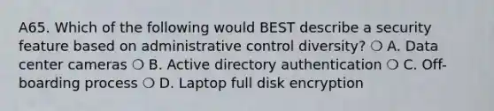 A65. Which of the following would BEST describe a security feature based on administrative control diversity? ❍ A. Data center cameras ❍ B. Active directory authentication ❍ C. Off-boarding process ❍ D. Laptop full disk encryption