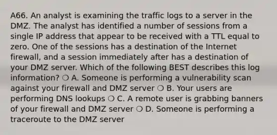 A66. An analyst is examining the traffic logs to a server in the DMZ. The analyst has identified a number of sessions from a single IP address that appear to be received with a TTL equal to zero. One of the sessions has a destination of the Internet firewall, and a session immediately after has a destination of your DMZ server. Which of the following BEST describes this log information? ❍ A. Someone is performing a vulnerability scan against your firewall and DMZ server ❍ B. Your users are performing DNS lookups ❍ C. A remote user is grabbing banners of your firewall and DMZ server ❍ D. Someone is performing a traceroute to the DMZ server