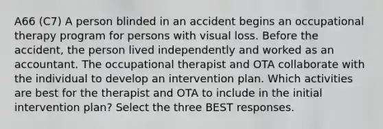 A66 (C7) A person blinded in an accident begins an occupational therapy program for persons with visual loss. Before the accident, the person lived independently and worked as an accountant. The occupational therapist and OTA collaborate with the individual to develop an intervention plan. Which activities are best for the therapist and OTA to include in the initial intervention plan? Select the three BEST responses.