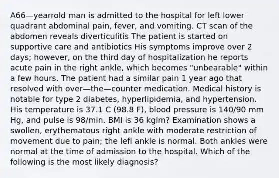 A66—yearrold man is admitted to the hospital for left lower quadrant abdominal pain, fever, and vomiting. CT scan of the abdomen reveals diverticulitis The patient is started on supportive care and antibiotics His symptoms improve over 2 days; however, on the third day of hospitalization he reports acute pain in the right ankle, which becomes "unbearable" within a few hours. The patient had a similar pain 1 year ago that resolved with over—the—counter medication. Medical history is notable for type 2 diabetes, hyperlipidemia, and hypertension. His temperature is 37.1 C (98.8 F), blood pressure is 140/90 mm Hg, and pulse is 98/min. BMI is 36 kglm? Examination shows a swollen, erythematous right ankle with moderate restriction of movement due to pain; the lefl ankle is normal. Both ankles were normal at the time of admission to the hospital. Which of the following is the most likely diagnosis?