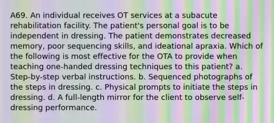 A69. An individual receives OT services at a subacute rehabilitation facility. The patient's personal goal is to be independent in dressing. The patient demonstrates decreased memory, poor sequencing skills, and ideational apraxia. Which of the following is most effective for the OTA to provide when teaching one-handed dressing techniques to this patient? a. Step-by-step verbal instructions. b. Sequenced photographs of the steps in dressing. c. Physical prompts to initiate the steps in dressing. d. A full-length mirror for the client to observe self-dressing performance.