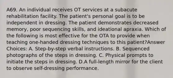 A69. An individual receives OT services at a subacute rehabilitation facility. The patient's personal goal is to be independent in dressing. The patient demonstrates decreased memory, poor sequencing skills, and ideational apraxia. Which of the following is most effective for the OTA to provide when teaching one-handed dressing techniques to this patient?Answer Choices: A. Step-by-step verbal instructions. B. Sequenced photographs of the steps in dressing. C. Physical prompts to initiate the steps in dressing. D.A full-length mirror for the client to observe self-dressing performance.