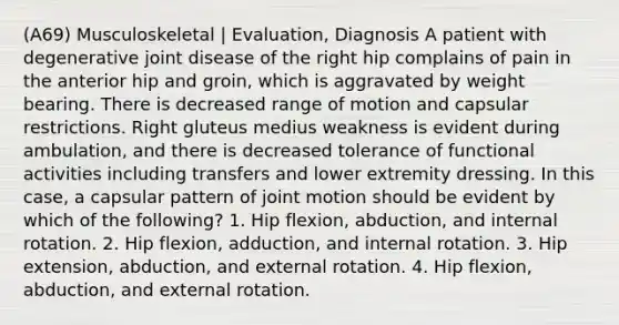 (A69) Musculoskeletal | Evaluation, Diagnosis A patient with degenerative joint disease of the right hip complains of pain in the anterior hip and groin, which is aggravated by weight bearing. There is decreased range of motion and capsular restrictions. Right gluteus medius weakness is evident during ambulation, and there is decreased tolerance of functional activities including transfers and lower extremity dressing. In this case, a capsular pattern of joint motion should be evident by which of the following? 1. Hip flexion, abduction, and internal rotation. 2. Hip flexion, adduction, and internal rotation. 3. Hip extension, abduction, and external rotation. 4. Hip flexion, abduction, and external rotation.