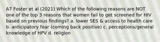 A7 Foster et al (2021) Which of the following reasons are NOT one of the top 3 reasons that women fail to get screened for HIV based on previous findings? a. lower SES & access to health care b. anticipatory fear (coming back positive) c. perceptions/general knowledge of HPV d. religion