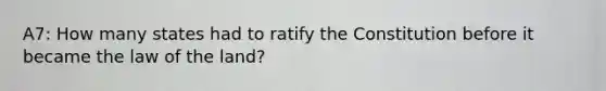 A7: How many states had to ratify the Constitution before it became the law of the land?