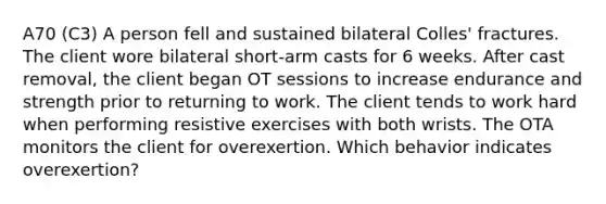 A70 (C3) A person fell and sustained bilateral Colles' fractures. The client wore bilateral short-arm casts for 6 weeks. After cast removal, the client began OT sessions to increase endurance and strength prior to returning to work. The client tends to work hard when performing resistive exercises with both wrists. The OTA monitors the client for overexertion. Which behavior indicates overexertion?