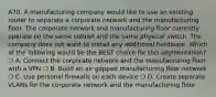 A70. A manufacturing company would like to use an existing router to separate a corporate network and the manufacturing floor. The corporate network and manufacturing floor currently operate on the same subnet and the same physical switch. The company does not want to install any additional hardware. Which of the following would be the BEST choice for this segmentation? ❍ A. Connect the corporate network and the manufacturing floor with a VPN ❍ B. Build an air gapped manufacturing floor network ❍ C. Use personal firewalls on each device ❍ D. Create separate VLANs for the corporate network and the manufacturing floor