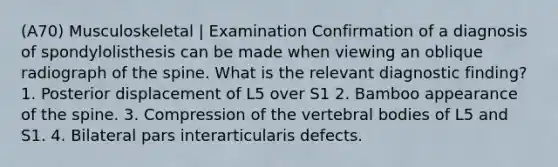 (A70) Musculoskeletal | Examination Confirmation of a diagnosis of spondylolisthesis can be made when viewing an oblique radiograph of the spine. What is the relevant diagnostic finding? 1. Posterior displacement of L5 over S1 2. Bamboo appearance of the spine. 3. Compression of the vertebral bodies of L5 and S1. 4. Bilateral pars interarticularis defects.