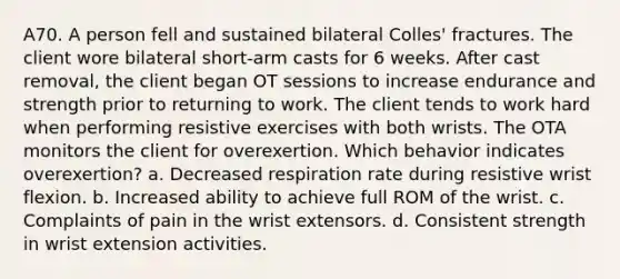 A70. A person fell and sustained bilateral Colles' fractures. The client wore bilateral short-arm casts for 6 weeks. After cast removal, the client began OT sessions to increase endurance and strength prior to returning to work. The client tends to work hard when performing resistive exercises with both wrists. The OTA monitors the client for overexertion. Which behavior indicates overexertion? a. Decreased respiration rate during resistive wrist flexion. b. Increased ability to achieve full ROM of the wrist. c. Complaints of pain in the wrist extensors. d. Consistent strength in wrist extension activities.