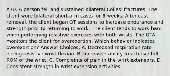 A70. A person fell and sustained bilateral Colles' fractures. The client wore bilateral short-arm casts for 6 weeks. After cast removal, the client began OT sessions to increase endurance and strength prior to returning to work. The client tends to work hard when performing resistive exercises with both wrists. The OTA monitors the client for overexertion. Which behavior indicates overexertion? Answer Choices: A. Decreased respiration rate during resistive wrist flexion. B. Increased ability to achieve full ROM of the wrist. C. Complaints of pain in the wrist extensors. D. Consistent strength in wrist extension activities.