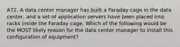 A72. A data center manager has built a Faraday cage in the data center, and a set of application servers have been placed into racks inside the Faraday cage. Which of the following would be the MOST likely reason for the data center manager to install this configuration of equipment?