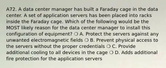 A72. A data center manager has built a Faraday cage in the data center. A set of application servers has been placed into racks inside the Faraday cage. Which of the following would be the MOST likely reason for the data center manager to install this configuration of equipment? ❍ A. Protect the servers against any unwanted electromagnetic fields ❍ B. Prevent physical access to the servers without the proper credentials ❍ C. Provide additional cooling to all devices in the cage ❍ D. Adds additional fire protection for the application servers