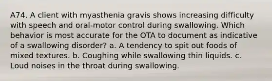 A74. A client with myasthenia gravis shows increasing difficulty with speech and oral-motor control during swallowing. Which behavior is most accurate for the OTA to document as indicative of a swallowing disorder? a. A tendency to spit out foods of mixed textures. b. Coughing while swallowing thin liquids. c. Loud noises in the throat during swallowing.