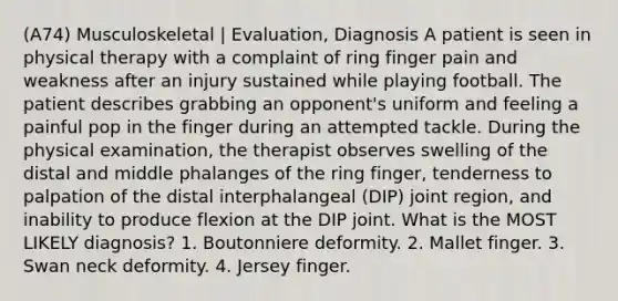 (A74) Musculoskeletal | Evaluation, Diagnosis A patient is seen in physical therapy with a complaint of ring finger pain and weakness after an injury sustained while playing football. The patient describes grabbing an opponent's uniform and feeling a painful pop in the finger during an attempted tackle. During the physical examination, the therapist observes swelling of the distal and middle phalanges of the ring finger, tenderness to palpation of the distal interphalangeal (DIP) joint region, and inability to produce flexion at the DIP joint. What is the MOST LIKELY diagnosis? 1. Boutonniere deformity. 2. Mallet finger. 3. Swan neck deformity. 4. Jersey finger.