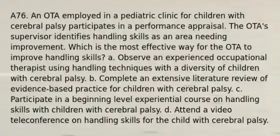 A76. An OTA employed in a pediatric clinic for children with cerebral palsy participates in a performance appraisal. The OTA's supervisor identifies handling skills as an area needing improvement. Which is the most effective way for the OTA to improve handling skills? a. Observe an experienced occupational therapist using handling techniques with a diversity of children with cerebral palsy. b. Complete an extensive literature review of evidence-based practice for children with cerebral palsy. c. Participate in a beginning level experiential course on handling skills with children with cerebral palsy. d. Attend a video teleconference on handling skills for the child with cerebral palsy.