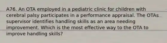 A76. An OTA employed in a pediatric clinic for children with cerebral palsy participates in a performance appraisal. The OTAs supervisor identifies handling skills as an area needing improvement. Which is the most effective way to the OTA to improve handling skills?