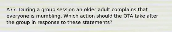 A77. During a group session an older adult complains that everyone is mumbling. Which action should the OTA take after the group in response to these statements?