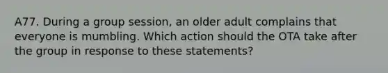 A77. During a group session, an older adult complains that everyone is mumbling. Which action should the OTA take after the group in response to these statements?