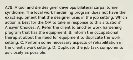 A78. A tool and die designer develops bilateral carpal tunnel syndrome. The local work hardening program does not have the exact equipment that the designer uses in the job setting. Which action is best for the OlA to take in response to this situation?Answer Choices: A. Refer the client to another work hardening program that has the equipment. B. Inform the occupational therapist about the need for equipment to duplicate the work setting. C. Perform some necessary aspects of rehabilitation in the client's work setting. D. Duplicate the job task components as closely as possible.