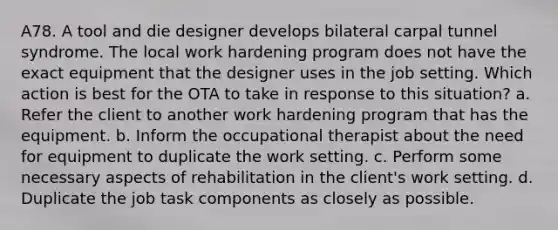 A78. A tool and die designer develops bilateral carpal tunnel syndrome. The local work hardening program does not have the exact equipment that the designer uses in the job setting. Which action is best for the OTA to take in response to this situation? a. Refer the client to another work hardening program that has the equipment. b. Inform the occupational therapist about the need for equipment to duplicate the work setting. c. Perform some necessary aspects of rehabilitation in the client's work setting. d. Duplicate the job task components as closely as possible.