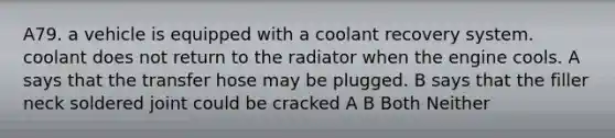 A79. a vehicle is equipped with a coolant recovery system. coolant does not return to the radiator when the engine cools. A says that the transfer hose may be plugged. B says that the filler neck soldered joint could be cracked A B Both Neither