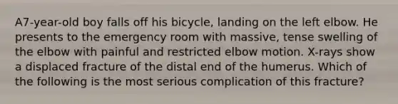 A7-year-old boy falls off his bicycle, landing on the left elbow. He presents to the emergency room with massive, tense swelling of the elbow with painful and restricted elbow motion. X-rays show a displaced fracture of the distal end of the humerus. Which of the following is the most serious complication of this fracture?