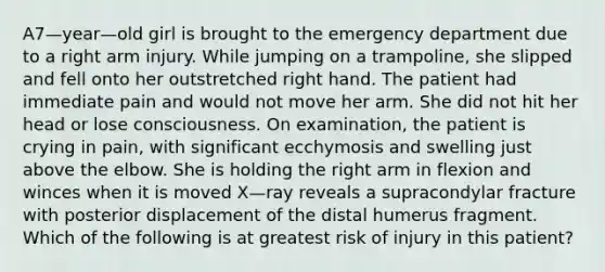 A7—year—old girl is brought to the emergency department due to a right arm injury. While jumping on a trampoline, she slipped and fell onto her outstretched right hand. The patient had immediate pain and would not move her arm. She did not hit her head or lose consciousness. On examination, the patient is crying in pain, with significant ecchymosis and swelling just above the elbow. She is holding the right arm in flexion and winces when it is moved X—ray reveals a supracondylar fracture with posterior displacement of the distal humerus fragment. Which of the following is at greatest risk of injury in this patient?