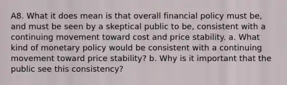 A8. What it does mean is that overall financial policy must be, and must be seen by a skeptical public to be, consistent with a continuing movement toward cost and price stability. a. What kind of monetary policy would be consistent with a continuing movement toward price stability? b. Why is it important that the public see this consistency?