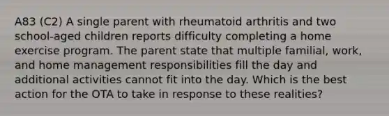 A83 (C2) A single parent with rheumatoid arthritis and two school-aged children reports difficulty completing a home exercise program. The parent state that multiple familial, work, and home management responsibilities fill the day and additional activities cannot fit into the day. Which is the best action for the OTA to take in response to these realities?