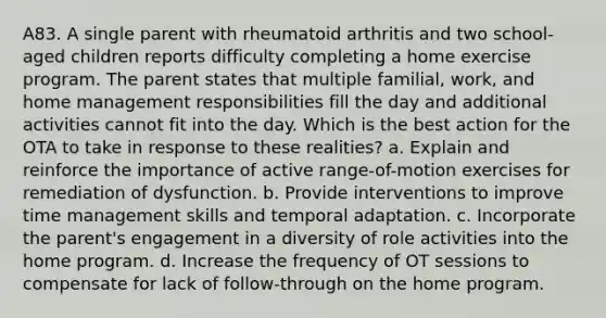 A83. A single parent with rheumatoid arthritis and two school-aged children reports difficulty completing a home exercise program. The parent states that multiple familial, work, and home management responsibilities fill the day and additional activities cannot fit into the day. Which is the best action for the OTA to take in response to these realities? a. Explain and reinforce the importance of active range-of-motion exercises for remediation of dysfunction. b. Provide interventions to improve time management skills and temporal adaptation. c. Incorporate the parent's engagement in a diversity of role activities into the home program. d. Increase the frequency of OT sessions to compensate for lack of follow-through on the home program.