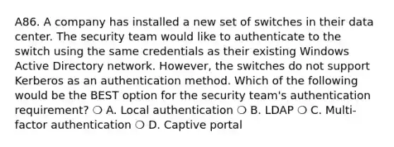 A86. A company has installed a new set of switches in their data center. The security team would like to authenticate to the switch using the same credentials as their existing Windows Active Directory network. However, the switches do not support Kerberos as an authentication method. Which of the following would be the BEST option for the security team's authentication requirement? ❍ A. Local authentication ❍ B. LDAP ❍ C. Multi-factor authentication ❍ D. Captive portal